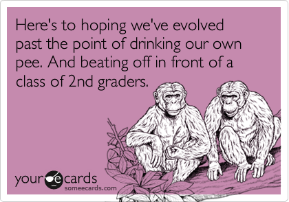 Here's to hoping we've evolved past the point of drinking our own pee. And beating off in front of a class of 2nd graders.