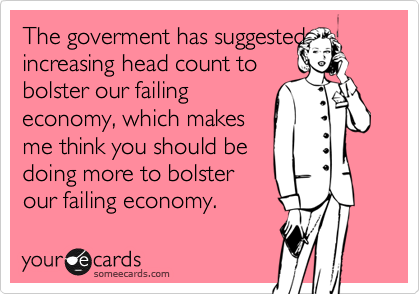 The goverment has suggested
increasing head count to
bolster our failing
economy, which makes
me think you should be
doing more to bolster
our failing economy.