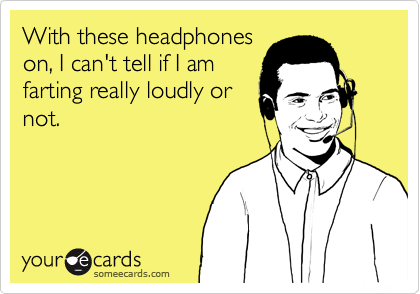 With these headphones
on, I can't tell if I am
farting really loudly or
not.