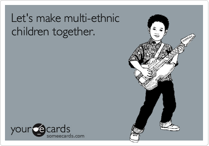 Let's make multi-ethnic
children together.