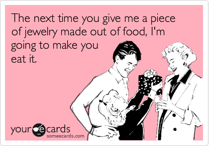 The next time you give me a piece of jewelry made out of food, I'm going to make youeat it.