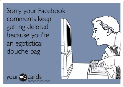 Sorry your Facebook comments keep getting deleted because you're an egotisticaldouche bag