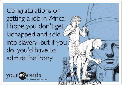 Congratulations on 
getting a job in Africa!  
I hope you don't get
kidnapped and sold
into slavery, but if you 
do, you'd have to
admire the irony. 