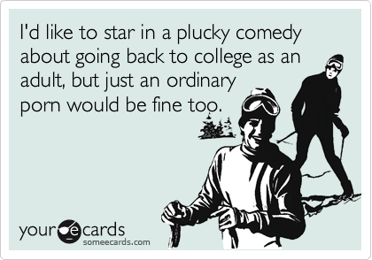 I'd like to star in a plucky comedy about going back to college as an adult, but just an ordinary 
porn would be fine too.