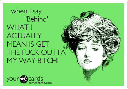   when i say
         'Behind'
WHAT I
ACTUALLY
MEAN IS GET
THE FUCK OUTTA
MY WAY BITCH!