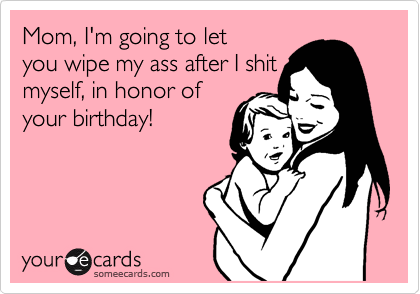 Mom, I'm going to let
you wipe my ass after I shit
myself, in honor of
your birthday!