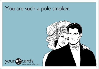 You are such a pole smoker.