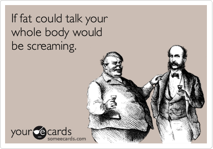 If fat could talk your 
whole body would 
be screaming. 