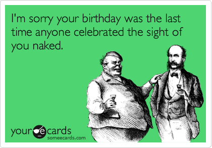I'm sorry your birthday was the last time anyone celebrated the sight of you naked.
