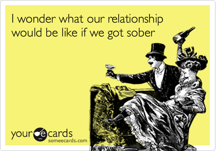 I wonder what our relationship would be like if we got sober