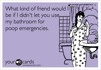 What kind of friend would Ibe if I didn't let you usemy bathroom forpoop emergencies.