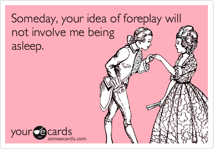 Someday, your idea of foreplay will
not involve me being
asleep.