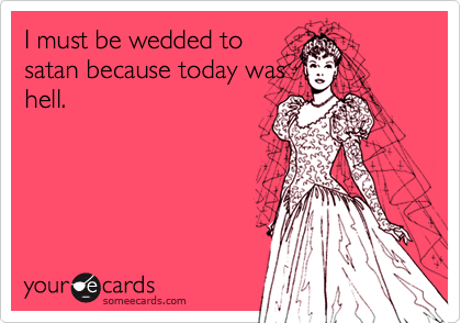 I must be wedded to
satan because today was
hell.