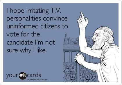 I hope irritating T.V. 
personalities convince 
uninformed citizens to 
vote for the
candidate I'm not 
sure why I like.
