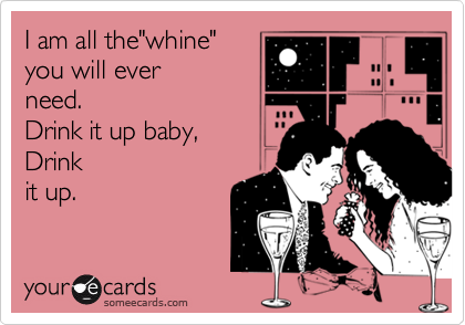 I am all the"whine" 
you will ever
need.
Drink it up baby, 
Drink
it up.