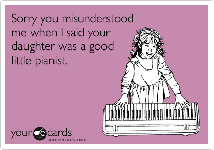 Sorry you misunderstood
me when I said your
daughter was a good
little pianist.