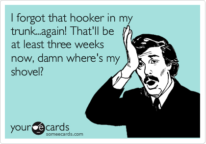 I forgot that hooker in my trunk...again! That'll be
at least three weeks
now, damn where's my
shovel? 