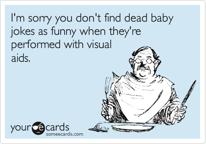 I'm sorry you don't find dead baby jokes as funny when they're performed with visual
aids.