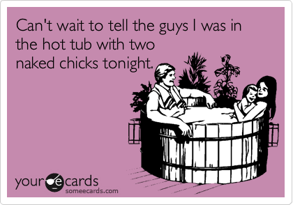 Can't wait to tell the guys I was in the hot tub with two
naked chicks tonight.