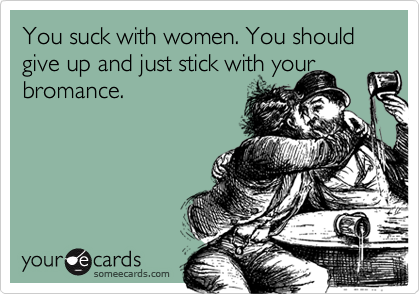 You suck with women. You should give up and just stick with your
bromance.
