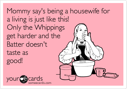Mommy say's being a housewife for a living is just like this!
Only the Whippings
get harder and the
Batter doesn't
taste as
good!