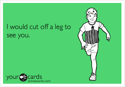 

I would cut off a leg to
see you.