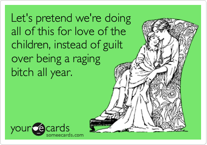 Let's pretend we're doing
all of this for love of the
children, instead of guilt
over being a raging
bitch all year.