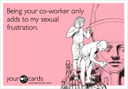 Being your co-worker only
adds to my sexual
frustration.