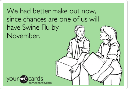 We had better make out now, since chances are one of us will have Swine Flu by
November.