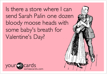 Is there a store where I can
send Sarah Palin one dozen
bloody moose heads with
some baby's breath for
Valentine's Day?