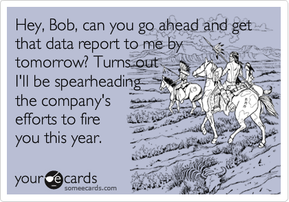 Hey, Bob, can you go ahead and get that data report to me by
tomorrow? Turns out
I'll be spearheading
the company's
efforts to fire
you this year.