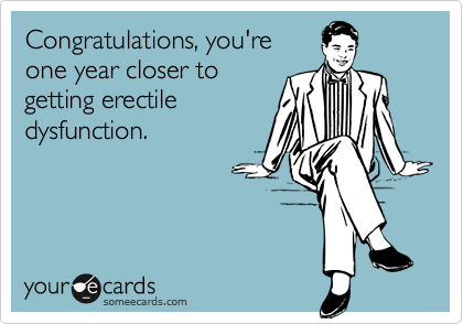 Congratulations, you'reone year closer togetting erectiledysfunction.