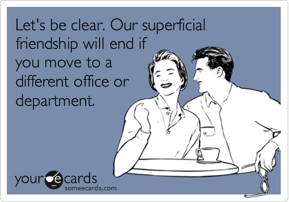 Let's be clear. Our superficial friendship will end if
you move to a
different office or
department.