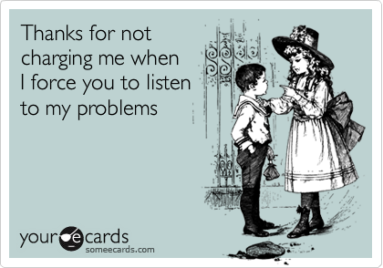 Thanks for not
charging me when 
I force you to listen
to my problems