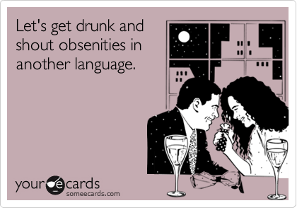 Let's get drunk and
shout obsenities in
another language.