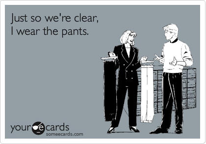 Just so we're clear,
I wear the pants.