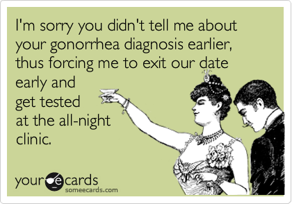I'm sorry you didn't tell me about your gonorrhea diagnosis earlier, thus forcing me to exit our date
early and
get tested
at the all-night
clinic.