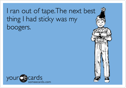 I ran out of tape.The next best
thing I had sticky was my
boogers.
