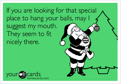 If you are looking for that special
place to hang your balls, may I
suggest my mouth. 
They seem to fit
nicely there.