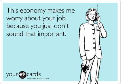 This economy makes me
worry about your job
because you just don't
sound that important.