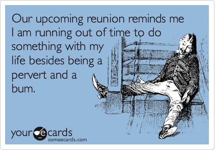 Our upcoming reunion reminds me I am running out of time to do
something with my
life besides being a
pervert and a
bum.