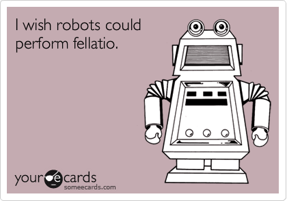 I wish robots couldperform fellatio.