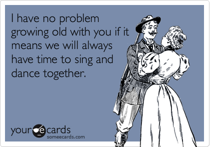 I have no problemgrowing old with you if itmeans we will alwayshave time to sing anddance together.