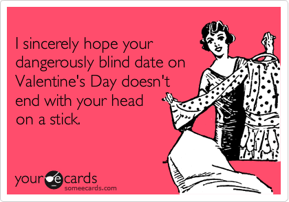 
I sincerely hope your 
dangerously blind date on Valentine's Day doesn't
end with your head 
on a stick.