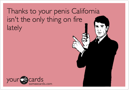 Thanks to your penis California
isn't the only thing on fire
lately