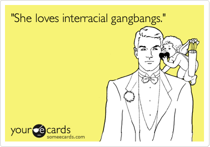 "She loves interracial gangbangs."