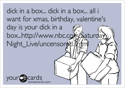 dick in a box... dick in a box... all i want for xmas, birthday, valentine's day is your dick in a
box...http://www.nbc.com/Saturday_Night_Live/uncensored.shtml