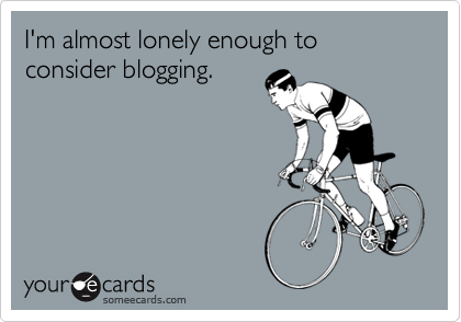 I'm almost lonely enough to consider blogging.