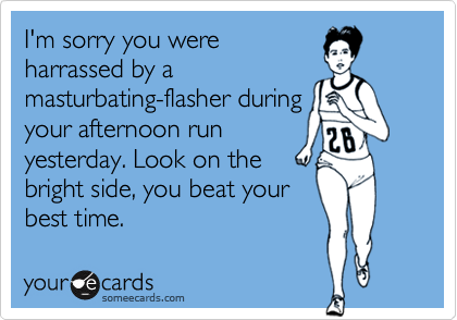 I'm sorry you were 
harrassed by a 
masturbating-flasher during
your afternoon run
yesterday. Look on the
bright side, you beat your
best time.