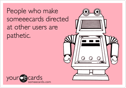 People who makesomeeecards directedat other users arepathetic.
